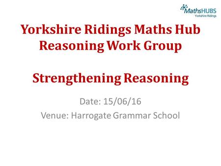 Yorkshire Ridings Maths Hub Reasoning Work Group Strengthening Reasoning Date: 15/06/16 Venue: Harrogate Grammar School.
