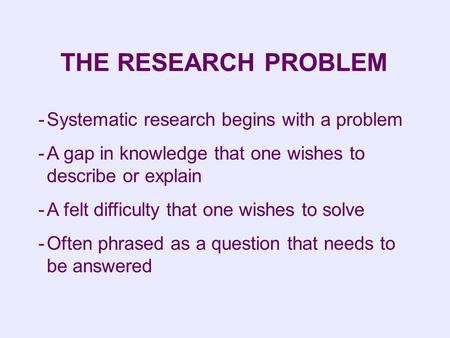 -Systematic research begins with a problem -A gap in knowledge that one wishes to describe or explain -A felt difficulty that one wishes to solve -Often.