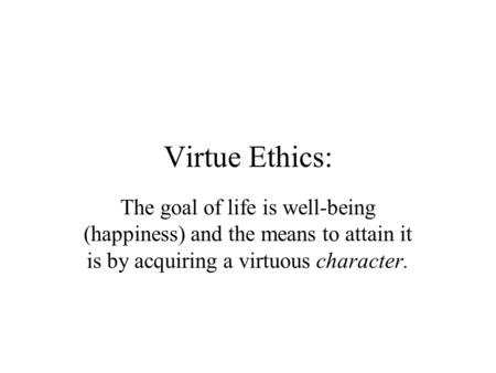 Virtue Ethics: The goal of life is well-being (happiness) and the means to attain it is by acquiring a virtuous character.