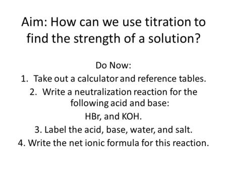 Aim: How can we use titration to find the strength of a solution? Do Now: 1.Take out a calculator and reference tables. 2.Write a neutralization reaction.