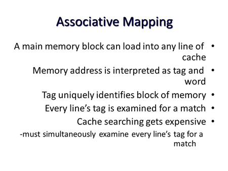 Associative Mapping A main memory block can load into any line of cache Memory address is interpreted as tag and word Tag uniquely identifies block of.