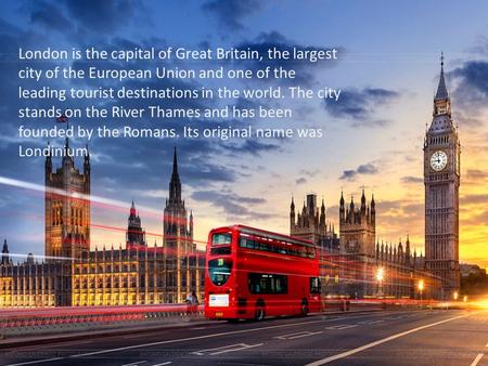 London is the capital of Great Britain, the largest city of the European Union and one of the leading tourist destinations in the world. The city stands.
