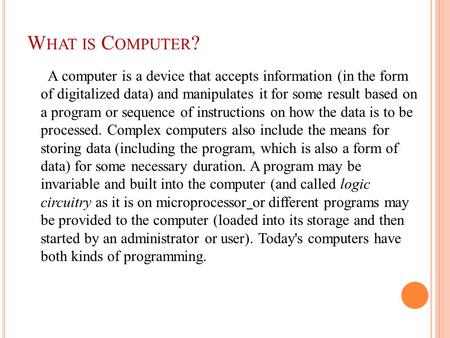 W HAT IS C OMPUTER ? A computer is a device that accepts information (in the form of digitalized data) and manipulates it for some result based on a program.