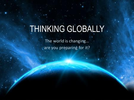 THINKING GLOBALLY The world is changing… are you preparing for it?