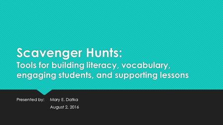 Scavenger Hunts: Tools for building literacy, vocabulary, engaging students, and supporting lessons Presented by: Mary E. Datka August 2, 2016 Presented.
