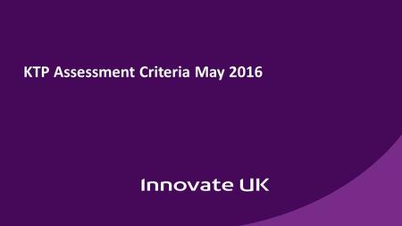 KTP Assessment Criteria May Assessment system changes New system in place for May 2016 KTP close Aligns with other Innovate UK assessment systems.
