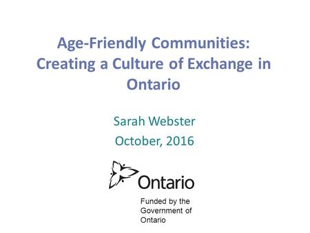 Age-Friendly Communities: Creating a Culture of Exchange in Ontario Sarah Webster October, 2016 Funded by the Government of Ontario.