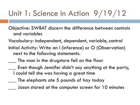 Unit 1: Science in Action 9/19/12 Objective: SWBAT discern the difference between controls and variables Vocabulary: independent, dependent, variable,