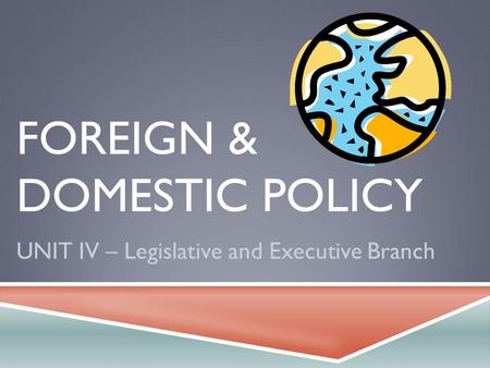 FOREIGN & DOMESTIC POLICY UNIT IV – Legislative and Executive Branch.