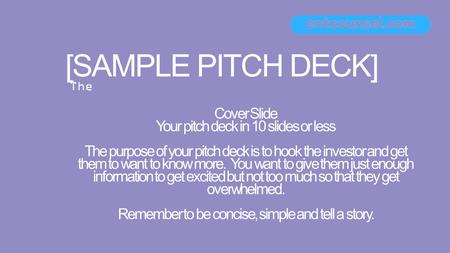 [SAMPLE PITCH DECK] Cover Slide Your pitch deck in 10 slides or less The purpose of your pitch deck is to hook the investor and get them to want to know.