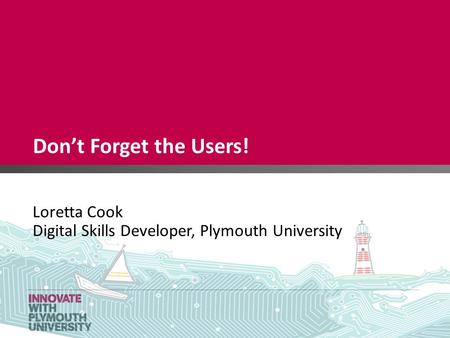 Don’t Forget the Users! Loretta Cook Digital Skills Developer, Plymouth University.
