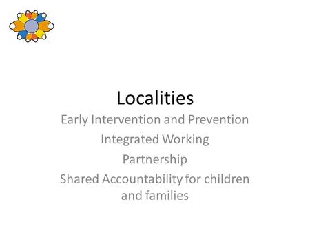 Localities Early Intervention and Prevention Integrated Working Partnership Shared Accountability for children and families.