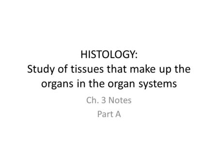 HISTOLOGY: Study of tissues that make up the organs in the organ systems Ch. 3 Notes Part A.
