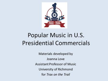 Popular Music in U.S. Presidential Commercials Materials developed by Joanna Love Assistant Professor of Music University of Richmond for Trax on the Trail.