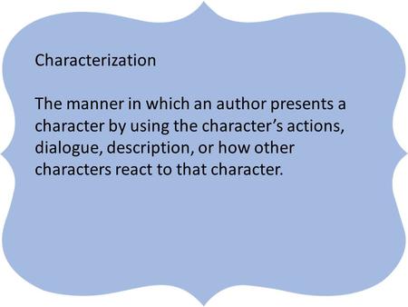 ` Characterization The manner in which an author presents a character by using the character’s actions, dialogue, description, or how other characters.
