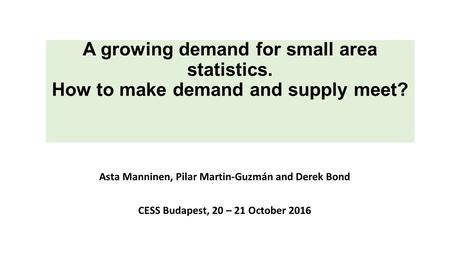 A growing demand for small area statistics. How to make demand and supply meet? Asta Manninen, Pilar Martin-Guzmán and Derek Bond CESS Budapest, 20 – 21.