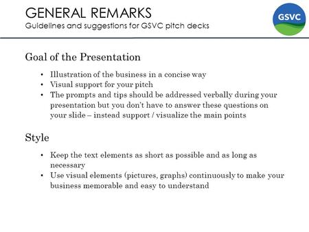 GENERAL REMARKS Guidelines and suggestions for GSVC pitch decks Goal of the Presentation Illustration of the business in a concise way Visual support for.