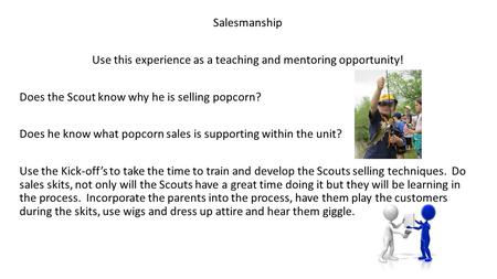 Salesmanship Use this experience as a teaching and mentoring opportunity! Does the Scout know why he is selling popcorn? Does he know what popcorn sales.