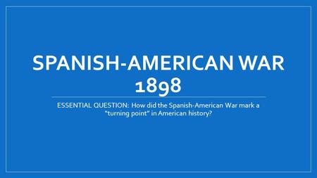 SPANISH-AMERICAN WAR 1898 ESSENTIAL QUESTION: How did the Spanish-American War mark a “turning point” in American history?