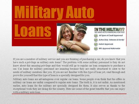 Military Auto Loans If you are a member of military service and you are thinking of purchasing a car, do you know that you have such a privilege as military.