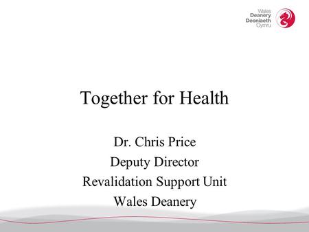 Together for Health Dr. Chris Price Deputy Director Revalidation Support Unit Wales Deanery.