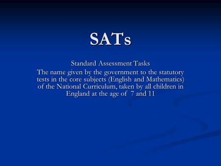 SATs Standard Assessment Tasks The name given by the government to the statutory tests in the core subjects (English and Mathematics) of the National Curriculum,