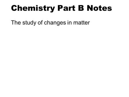 Chemistry Part B Notes The study of changes in matter.