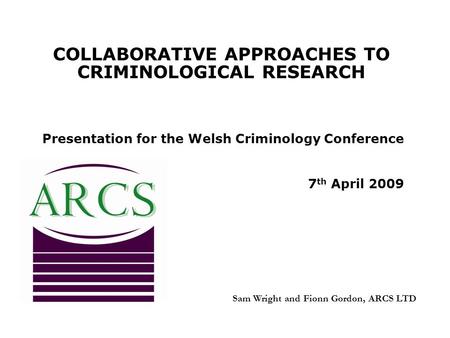 COLLABORATIVE APPROACHES TO CRIMINOLOGICAL RESEARCH Presentation for the Welsh Criminology Conference 7 th April 2009 Sam Wright and Fionn Gordon, ARCS.