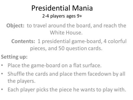 Presidential Mania 2-4 players ages 9+ Object: to travel around the board, and reach the White House. Contents: 1 presidential game-board, 4 colorful pieces,