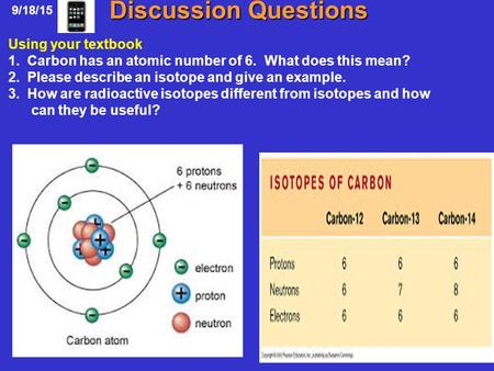 Discussion Questions 9/18/15 Using your textbook 1. Carbon has an atomic number of 6. What does this mean? 2. Please describe an isotope and give an example.