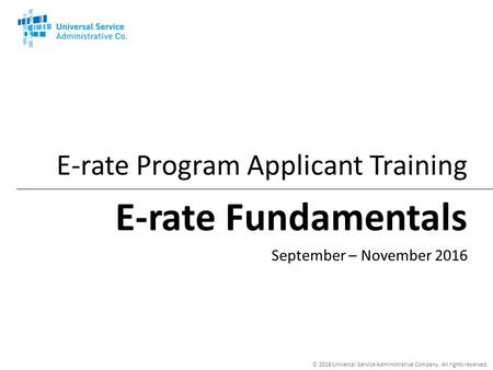 © 2016 Universal Service Administrative Company. All rights reserved. E-rate Fundamentals E-rate Program Applicant Training September – November 2016.