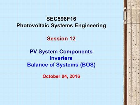 SEC598F16 Photovoltaic Systems Engineering Session 12 PV System Components Inverters Balance of Systems (BOS) October 04, 2016.
