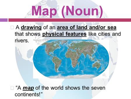 Map (Noun)  A drawing of an area of land and/or sea that shows physical features like cities and rivers.  “A map of the world shows the seven continents!”