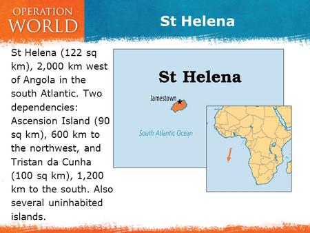 St Helena St Helena (122 sq km), 2,000 km west of Angola in the south Atlantic. Two dependencies: Ascension Island (90 sq km), 600 km to the northwest,