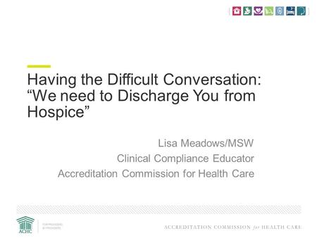 Having the Difficult Conversation: “We need to Discharge You from Hospice” Lisa Meadows/MSW Clinical Compliance Educator Accreditation Commission for Health.