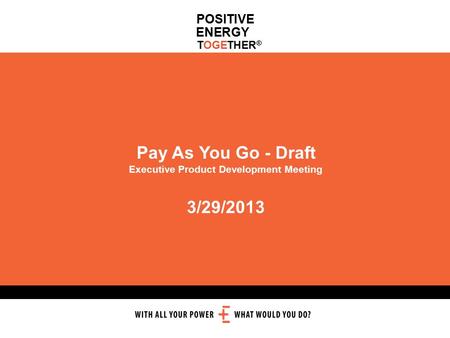 POSITIVE ENERGY TOGETHER ® Pay As You Go - Draft Executive Product Development Meeting 3/29/2013.