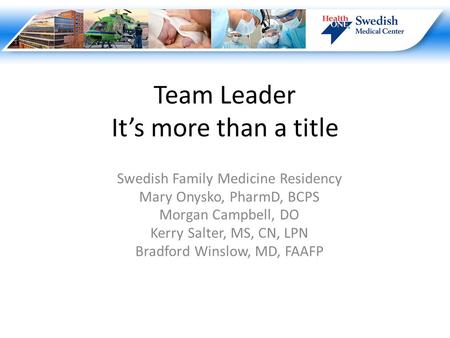 Team Leader It’s more than a title Swedish Family Medicine Residency Mary Onysko, PharmD, BCPS Morgan Campbell, DO Kerry Salter, MS, CN, LPN Bradford Winslow,