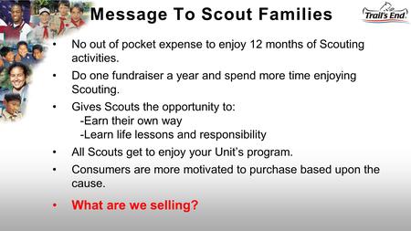 No out of pocket expense to enjoy 12 months of Scouting activities. Do one fundraiser a year and spend more time enjoying Scouting. Gives Scouts the opportunity.