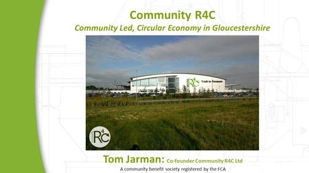 Community R4C Community Led, Circular Economy in Gloucestershire Tom Jarman: Co-founder Community R4C Ltd A community benefit society registered by the.