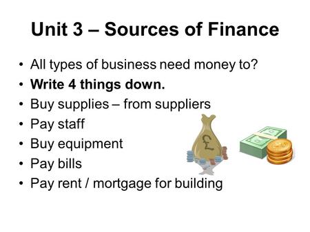 Unit 3 – Sources of Finance All types of business need money to? Write 4 things down. Buy supplies – from suppliers Pay staff Buy equipment Pay bills Pay.
