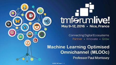 © 2015 TM Forum | 1 Machine Learning Optimised Omnichannel (MLOOc) Professor Paul Morrissey.