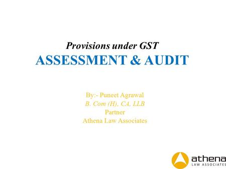 Provisions under GST ASSESSMENT & AUDIT By:- Puneet Agrawal B. Com (H), CA, LLB Partner Athena Law Associates.