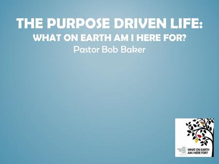 THE PURPOSE DRIVEN LIFE: WHAT ON EARTH AM I HERE FOR? Pastor Bob Baker.