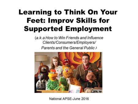 Learning to Think On Your Feet: Improv Skills for Supported Employment (a.k.a How to Win Friends and Influence Clients/Consumers/Employers/ Parents and.