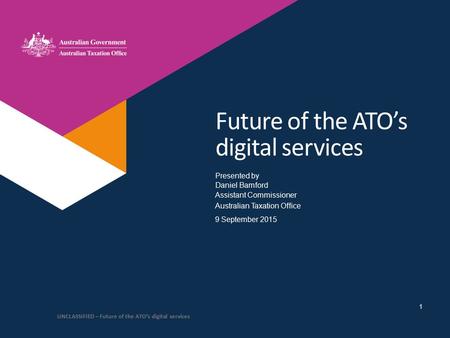 Presented by Australian Taxation Office Future of the ATO’s digital services Daniel Bamford Assistant Commissioner 9 September 2015 UNCLASSIFIED – Future.