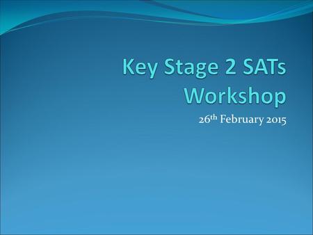 26 th February Objectives of Workshop To explain the format of the SATs To give parents an opportunity to look at past examples of SATs To give.