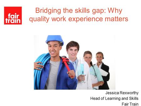 Jessica Rexworthy Head of Learning and Skills Fair Train Bridging the skills gap: Why quality work experience matters.