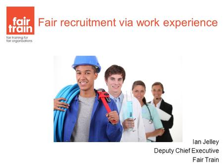 Ian Jelley Deputy Chief Executive Fair Train Fair recruitment via work experience.
