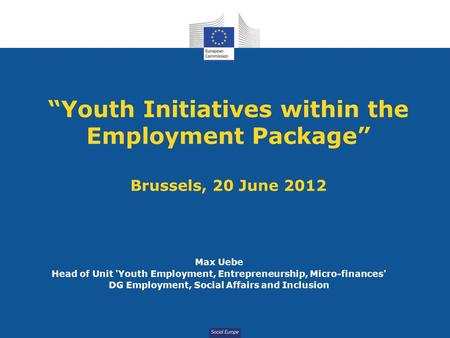 Social Europe “Youth Initiatives within the Employment Package” Brussels, 20 June 2012 Max Uebe Head of Unit 'Youth Employment, Entrepreneurship, Micro-finances'