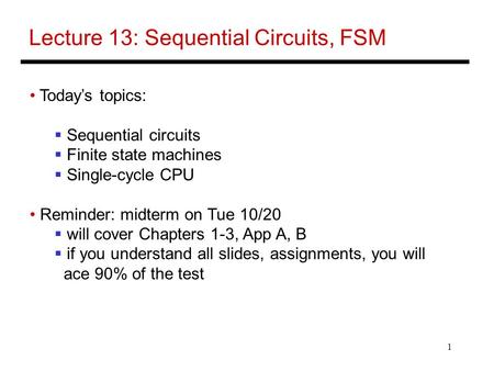 1 Lecture 13: Sequential Circuits, FSM Today’s topics:  Sequential circuits  Finite state machines  Single-cycle CPU Reminder: midterm on Tue 10/20.